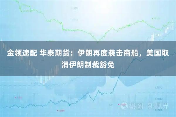 金领速配 华泰期货：伊朗再度袭击商船，美国取消伊朗制裁豁免