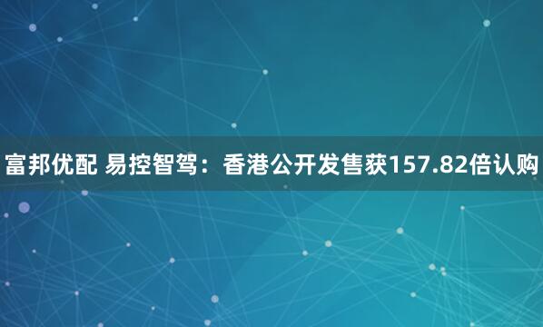 富邦优配 易控智驾：香港公开发售获157.82倍认购