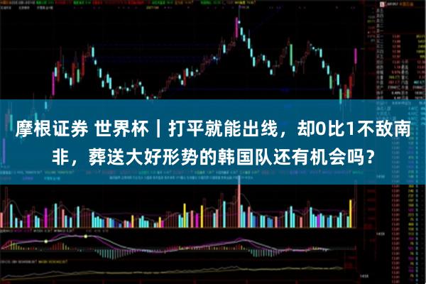 摩根证券 世界杯｜打平就能出线，却0比1不敌南非，葬送大好形势的韩国队还有机会吗？