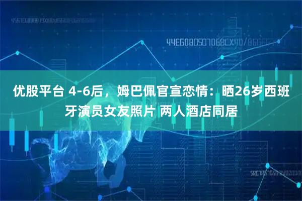 优股平台 4-6后,姆巴佩官宣恋情:晒26岁西班牙演员女友照片 两人酒店同居