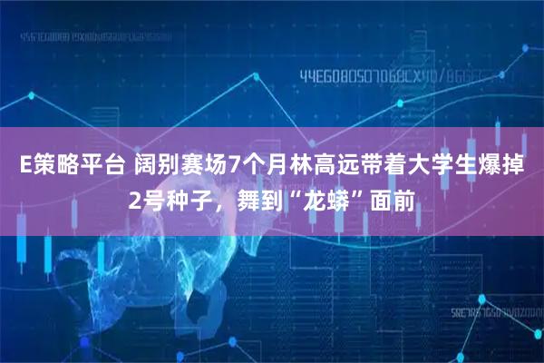 E策略平台 阔别赛场7个月林高远带着大学生爆掉2号种子,舞到“龙蟒”面前