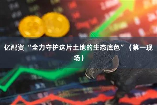 亿配资 “全力守护这片土地的生态底色”（第一现场）