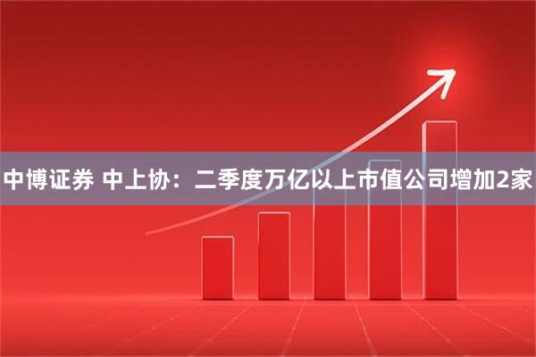 中博证券 中上协：二季度万亿以上市值公司增加2家