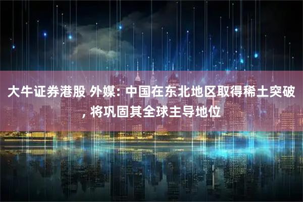 大牛证券港股 外媒: 中国在东北地区取得稀土突破, 将巩固其全球主导地位