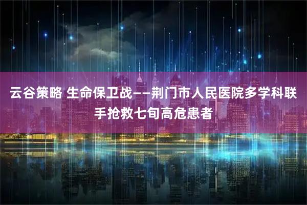 云谷策略 生命保卫战——荆门市人民医院多学科联手抢救七旬高危患者