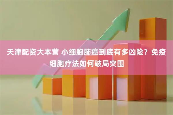 天津配资大本营 小细胞肺癌到底有多凶险？免疫细胞疗法如何破局突围