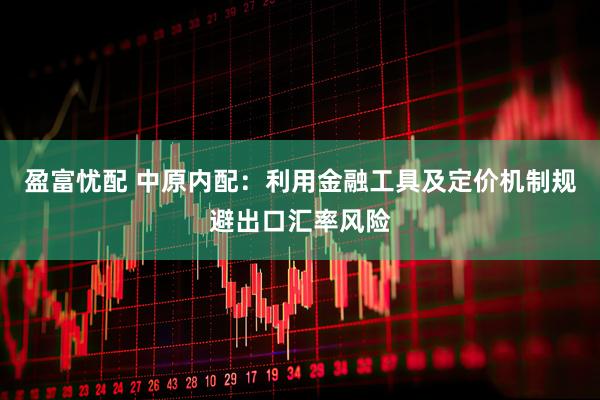 盈富忧配 中原内配：利用金融工具及定价机制规避出口汇率风险