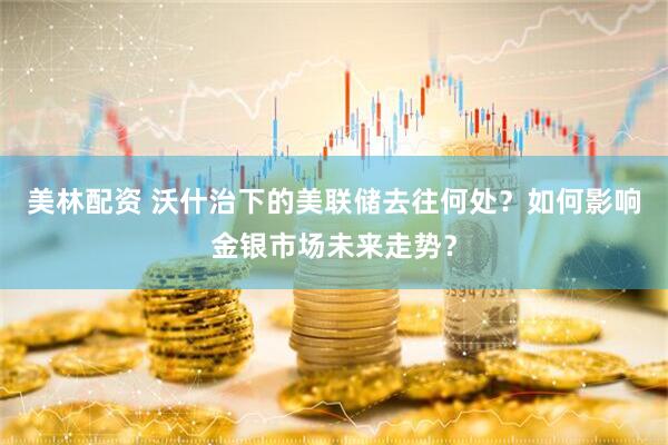 美林配资 沃什治下的美联储去往何处？如何影响金银市场未来走势？