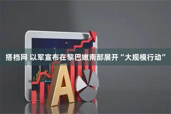 搭档网 以军宣布在黎巴嫩南部展开“大规模行动”