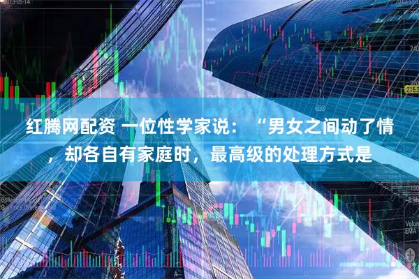红腾网配资 一位性学家说： “男女之间动了情，却各自有家庭时，最高级的处理方式是