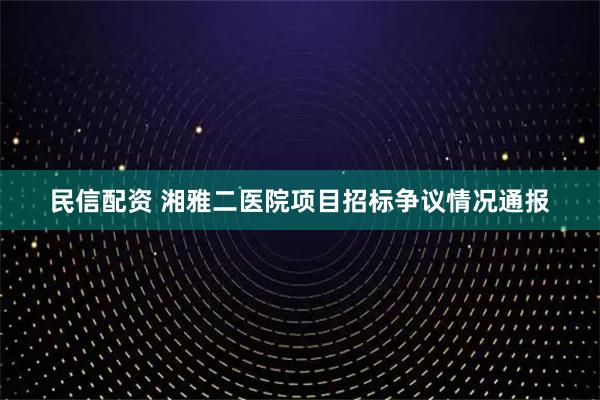 民信配资 湘雅二医院项目招标争议情况通报