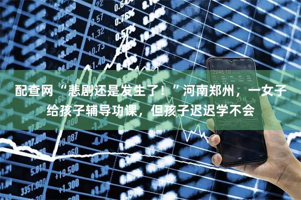 配查网 “悲剧还是发生了！”河南郑州，一女子给孩子辅导功课，但孩子迟迟学不会
