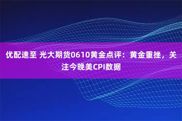 优配速至 光大期货0610黄金点评：黄金重挫，关注今晚美CPI数据
