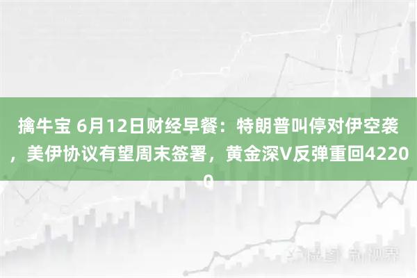 擒牛宝 6月12日财经早餐：特朗普叫停对伊空袭，美伊协议有望周末签署，黄金深V反弹重回4220