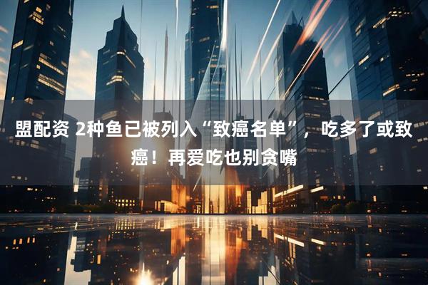 盟配资 2种鱼已被列入“致癌名单”，吃多了或致癌！再爱吃也别贪嘴