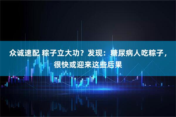 众诚速配 粽子立大功？发现：糖尿病人吃粽子，很快或迎来这些后果