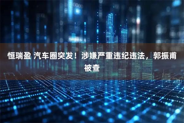 恒瑞盈 汽车圈突发！涉嫌严重违纪违法，郭振甫被查