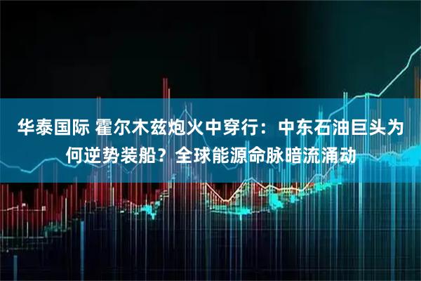 华泰国际 霍尔木兹炮火中穿行：中东石油巨头为何逆势装船？全球能源命脉暗流涌动