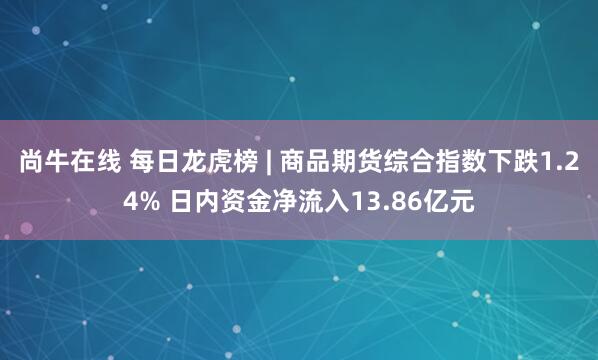 尚牛在线 每日龙虎榜 | 商品期货综合指数下跌1.24% 日内资金净流入13.86亿元