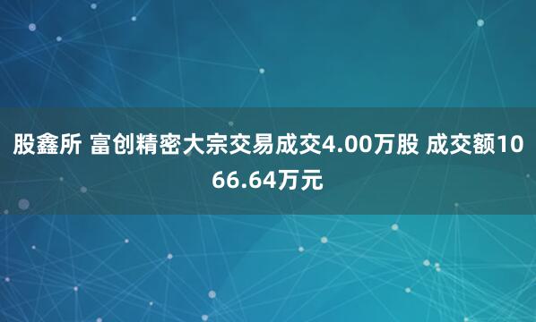 股鑫所 富创精密大宗交易成交4.00万股 成交额1066.64万元