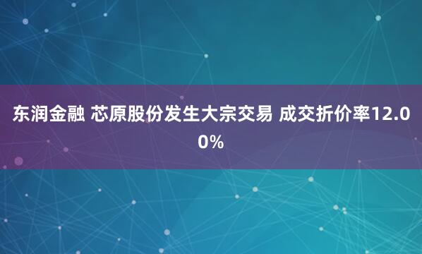 东润金融 芯原股份发生大宗交易 成交折价率12.00%