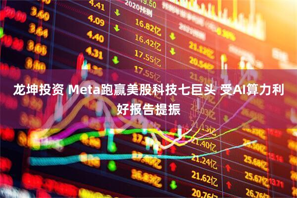 龙坤投资 Meta跑赢美股科技七巨头 受AI算力利好报告提振