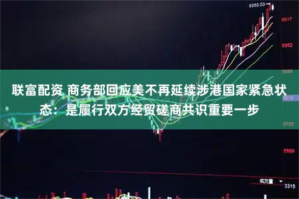 联富配资 商务部回应美不再延续涉港国家紧急状态：是履行双方经贸磋商共识重要一步