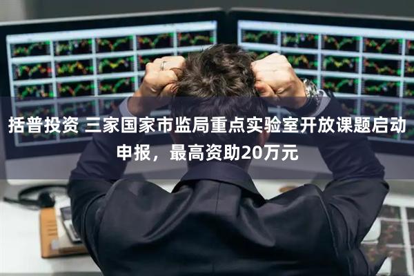 括普投资 三家国家市监局重点实验室开放课题启动申报，最高资助20万元