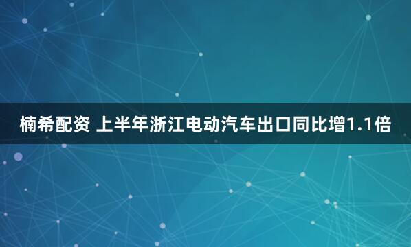 楠希配资 上半年浙江电动汽车出口同比增1.1倍