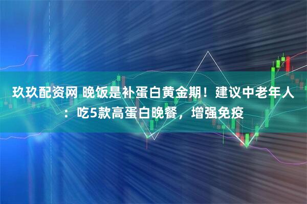 玖玖配资网 晚饭是补蛋白黄金期！建议中老年人：吃5款高蛋白晚餐，增强免疫