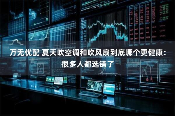 万无优配 夏天吹空调和吹风扇到底哪个更健康：很多人都选错了
