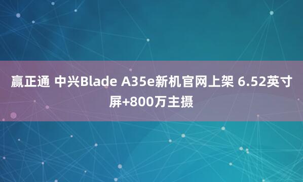 赢正通 中兴Blade A35e新机官网上架 6.52英寸屏+800万主摄