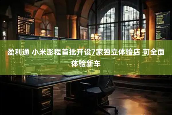 盈利通 小米澎程首批开设7家独立体验店 可全面体验新车