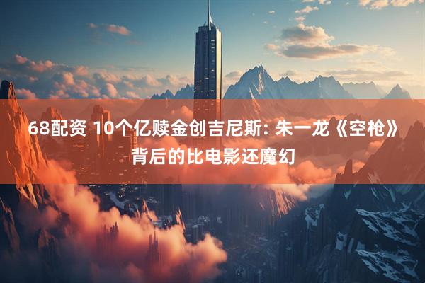 68配资 10个亿赎金创吉尼斯: 朱一龙《空枪》背后的比电影还魔幻