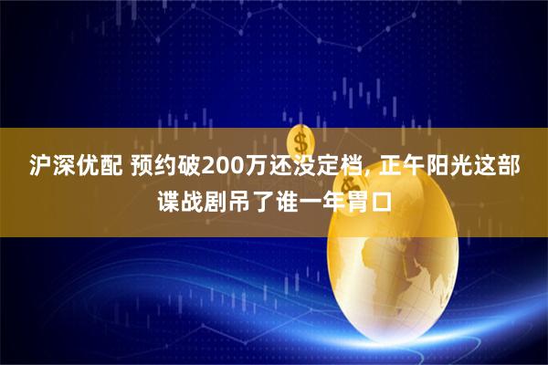 沪深优配 预约破200万还没定档, 正午阳光这部谍战剧吊了谁一年胃口