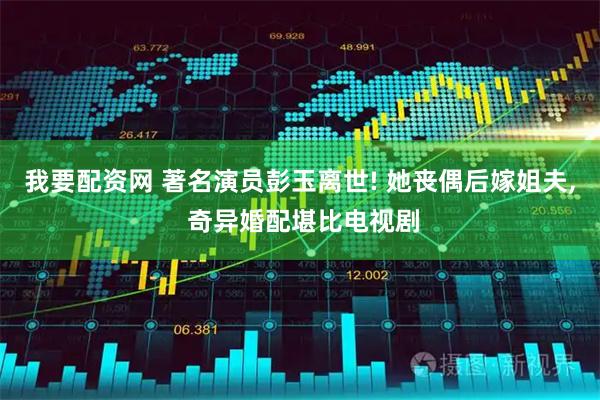 我要配资网 著名演员彭玉离世! 她丧偶后嫁姐夫, 奇异婚配堪比电视剧