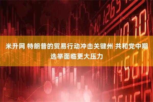 米升网 特朗普的贸易行动冲击关键州 共和党中期选举面临更大压力