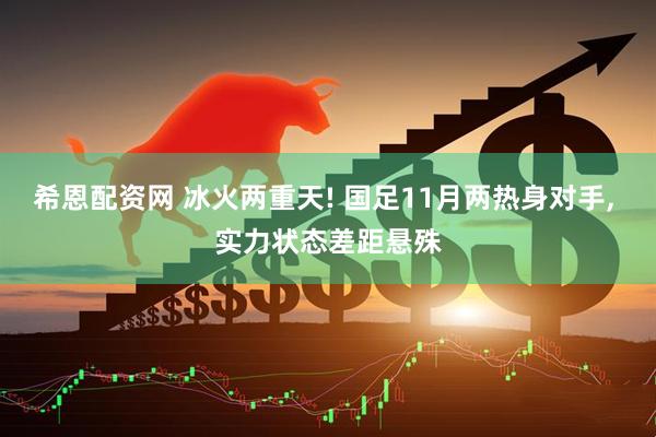 希恩配资网 冰火两重天! 国足11月两热身对手, 实力状态差距悬殊